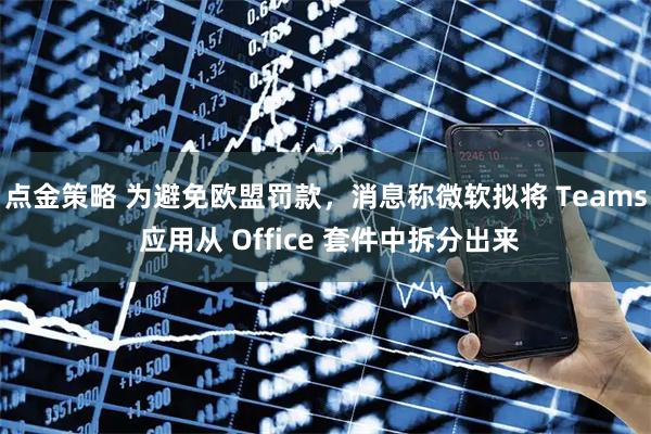 点金策略 为避免欧盟罚款，消息称微软拟将 Teams 应用从 Office 套件中拆分出来