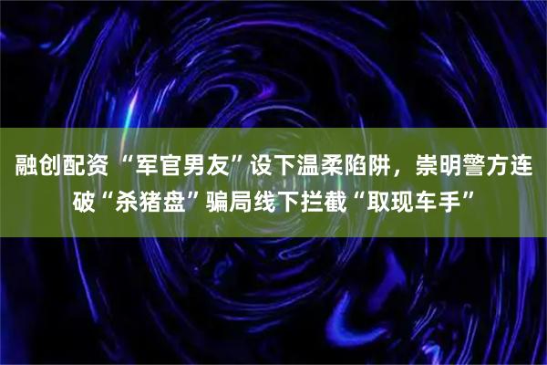 融创配资 “军官男友”设下温柔陷阱，崇明警方连破“杀猪盘”骗局线下拦截“取现车手”