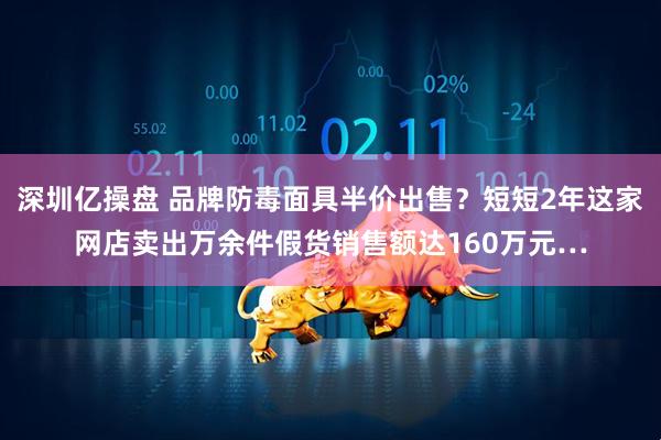 深圳亿操盘 品牌防毒面具半价出售？短短2年这家网店卖出万余件假货销售额达160万元…