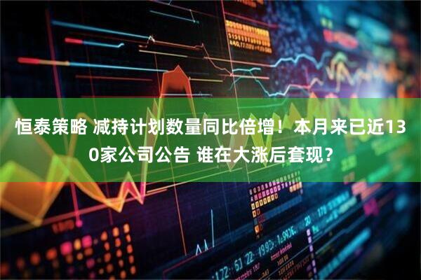恒泰策略 减持计划数量同比倍增！本月来已近130家公司公告 谁在大涨后套现？