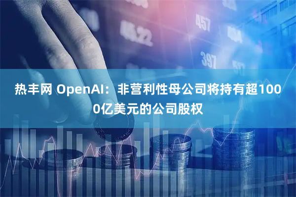 热丰网 OpenAI：非营利性母公司将持有超1000亿美元的公司股权