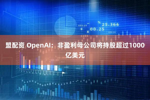 盟配资 OpenAI：非盈利母公司将持股超过1000亿美元