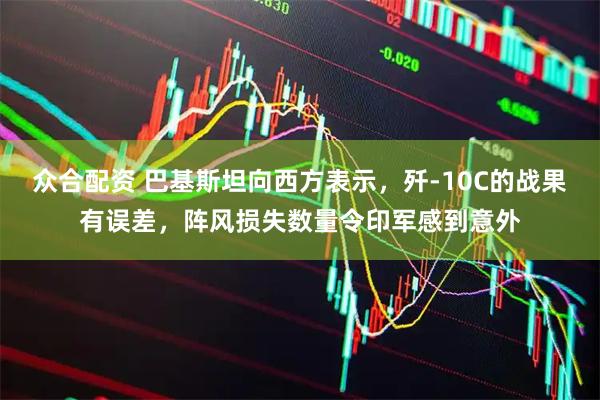 众合配资 巴基斯坦向西方表示，歼-10C的战果有误差，阵风损失数量令印军感到意外