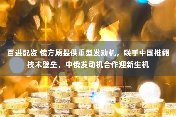 百进配资 俄方愿提供重型发动机，联手中国推翻技术壁垒，中俄发动机合作迎新生机