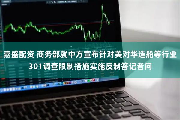 嘉盛配资 商务部就中方宣布针对美对华造船等行业301调查限制措施实施反制答记者问