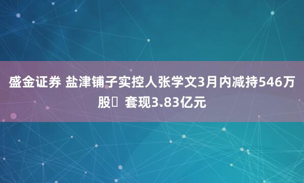 盛金证券 盐津铺子实控人张学文3月内减持546万股 套现3.83亿元