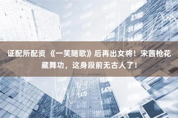 证配所配资 《一笑随歌》后再出女将！宋茜枪花藏舞功，这身段前无古人了！