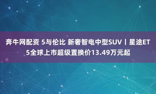 奔牛网配资 5与伦比 新奢智电中型SUV丨星途ET5全球上市超级置换价13.49万元起