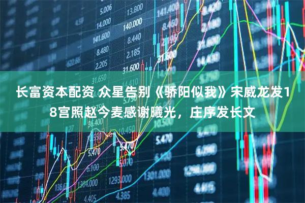 长富资本配资 众星告别《骄阳似我》宋威龙发18宫照赵今麦感谢曦光，庄序发长文