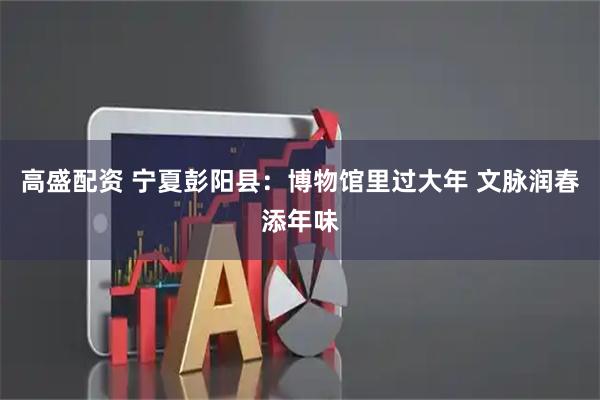 高盛配资 宁夏彭阳县：博物馆里过大年 文脉润春添年味