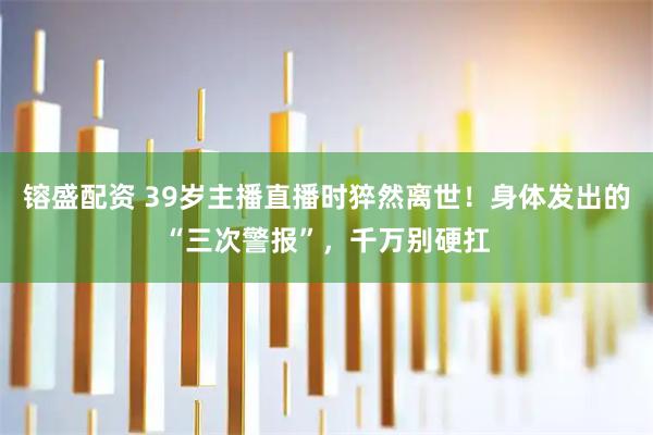 镕盛配资 39岁主播直播时猝然离世!身体发出的“三次警报”,千万别硬扛