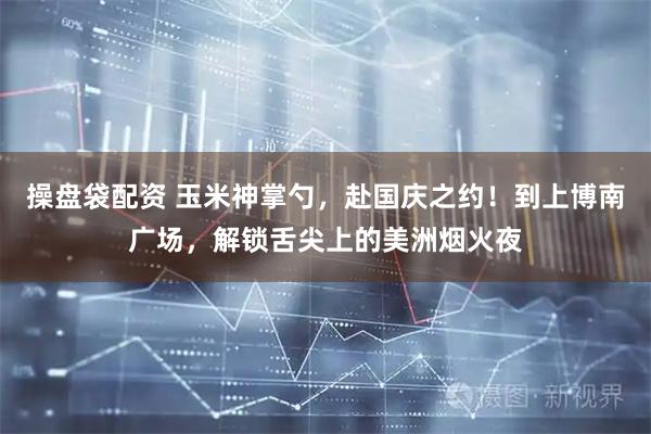 操盘袋配资 玉米神掌勺,赴国庆之约!到上博南广场,解锁舌尖上的美洲烟火夜
